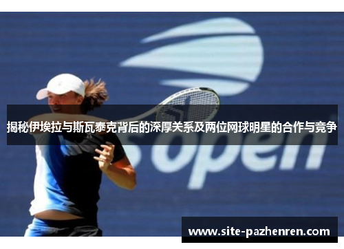 揭秘伊埃拉与斯瓦泰克背后的深厚关系及两位网球明星的合作与竞争