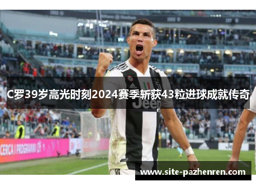 C罗39岁高光时刻2024赛季斩获43粒进球成就传奇 C罗39岁高光时刻2024赛季斩获43粒进球成就传奇