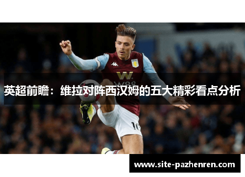 英超前瞻:维拉对阵西汉姆的五大精彩看点分析 英超前瞻:维拉对阵西汉姆的五大精彩看点分析
