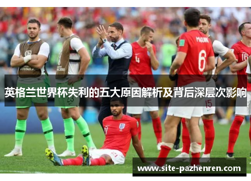 英格兰世界杯失利的五大原因解析及背后深层次影响 英格兰世界杯失利的五大原因解析及背后深层次影响