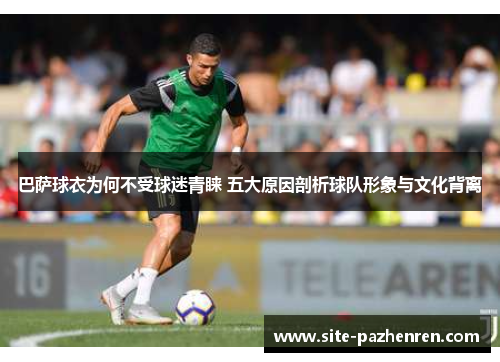 巴萨球衣为何不受球迷青睐 五大原因剖析球队形象与文化背离 巴萨球衣为何不受球迷青睐 五大原因剖析球队形象与文化背离