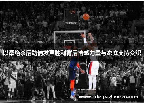 以桑绝杀后动情发声胜利背后情感力量与家庭支持交织