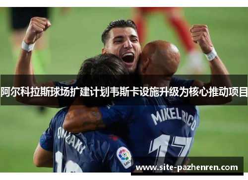 阿尔科拉斯球场扩建计划韦斯卡设施升级为核心推动项目 阿尔科拉斯球场扩建计划韦斯卡设施升级为核心推动项目