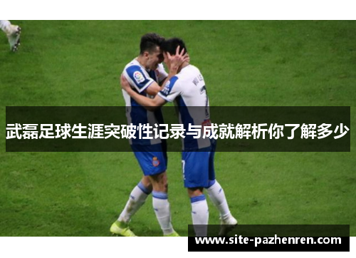 武磊足球生涯突破性记录与成就解析你了解多少