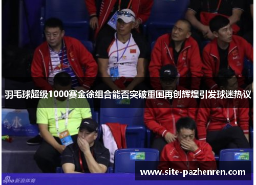 羽毛球超级1000赛金徐组合能否突破重围再创辉煌引发球迷热议 羽毛球超级1000赛金徐组合能否突破重围再创辉煌引发球迷热议
