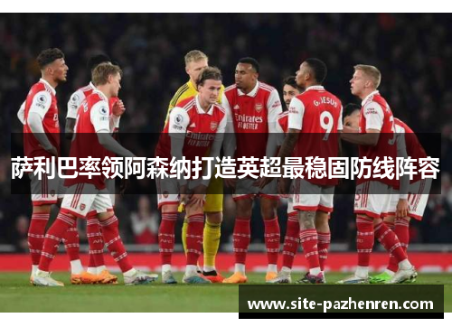 萨利巴率领阿森纳打造英超最稳固防线阵容