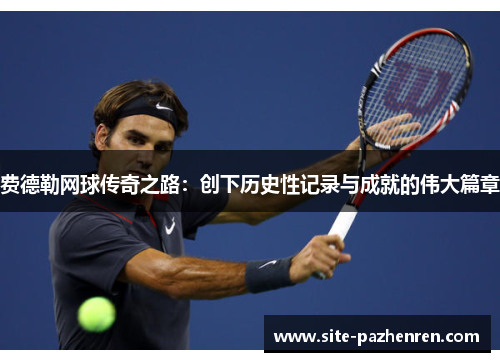 费德勒网球传奇之路：创下历史性记录与成就的伟大篇章