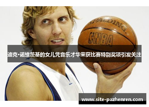 迪克·诺维茨基的女儿凭音乐才华荣获比赛特别奖项引发关注